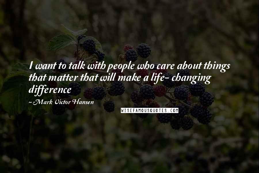 Mark Victor Hansen Quotes: I want to talk with people who care about things that matter that will make a life- changing difference