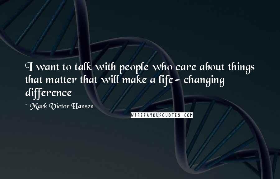 Mark Victor Hansen Quotes: I want to talk with people who care about things that matter that will make a life- changing difference