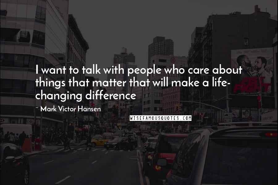 Mark Victor Hansen Quotes: I want to talk with people who care about things that matter that will make a life- changing difference