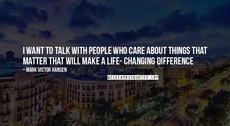 Mark Victor Hansen Quotes: I want to talk with people who care about things that matter that will make a life- changing difference