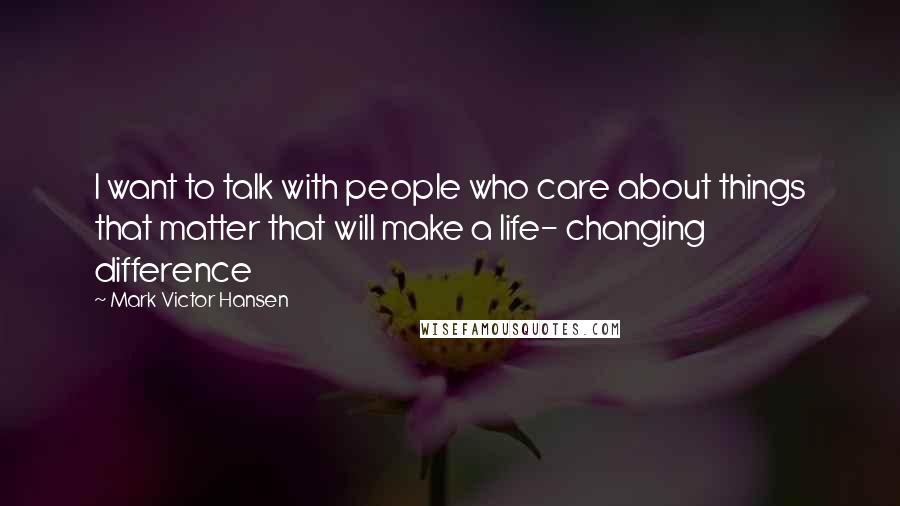 Mark Victor Hansen Quotes: I want to talk with people who care about things that matter that will make a life- changing difference