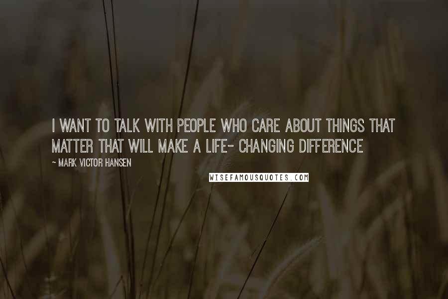 Mark Victor Hansen Quotes: I want to talk with people who care about things that matter that will make a life- changing difference