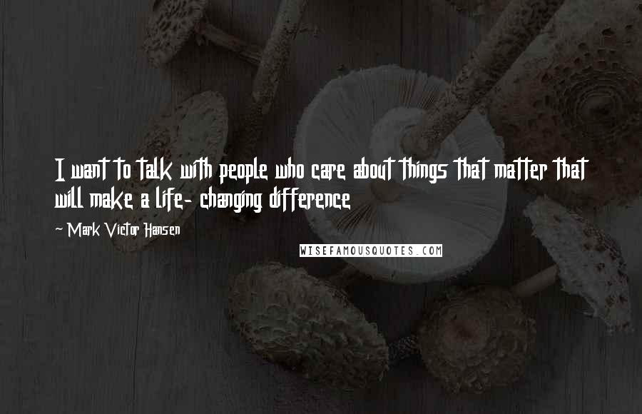 Mark Victor Hansen Quotes: I want to talk with people who care about things that matter that will make a life- changing difference