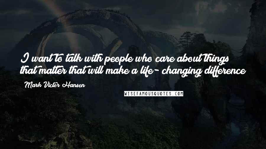 Mark Victor Hansen Quotes: I want to talk with people who care about things that matter that will make a life- changing difference