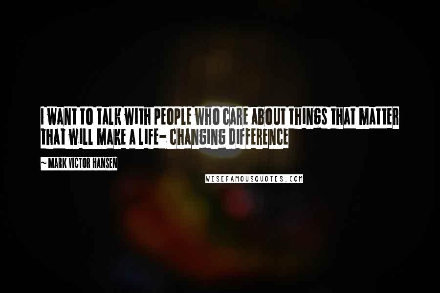 Mark Victor Hansen Quotes: I want to talk with people who care about things that matter that will make a life- changing difference