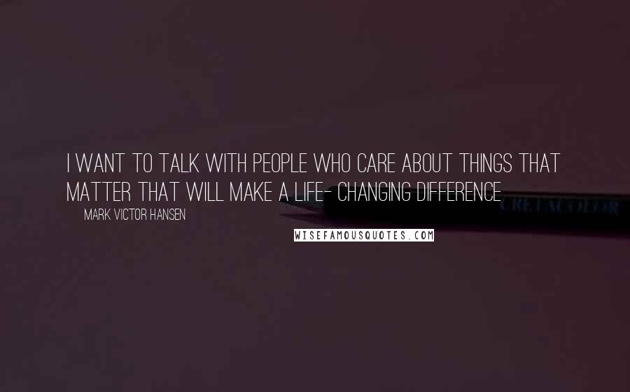 Mark Victor Hansen Quotes: I want to talk with people who care about things that matter that will make a life- changing difference