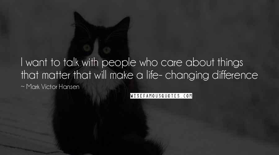 Mark Victor Hansen Quotes: I want to talk with people who care about things that matter that will make a life- changing difference