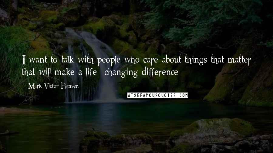 Mark Victor Hansen Quotes: I want to talk with people who care about things that matter that will make a life- changing difference