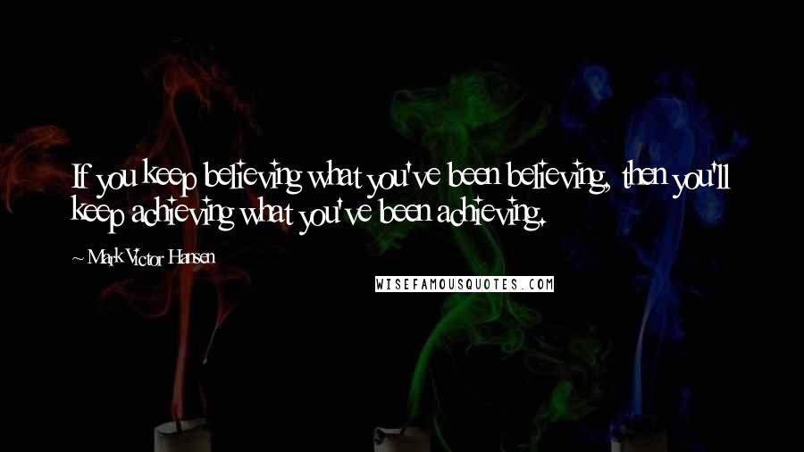 Mark Victor Hansen Quotes: If you keep believing what you've been believing, then you'll keep achieving what you've been achieving.