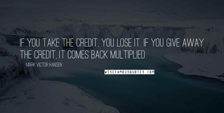 Mark Victor Hansen Quotes: If you take the credit, you lose it. If you give away the credit, it comes back multiplied.