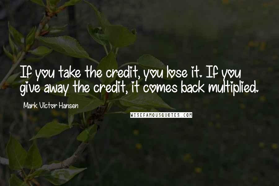 Mark Victor Hansen Quotes: If you take the credit, you lose it. If you give away the credit, it comes back multiplied.