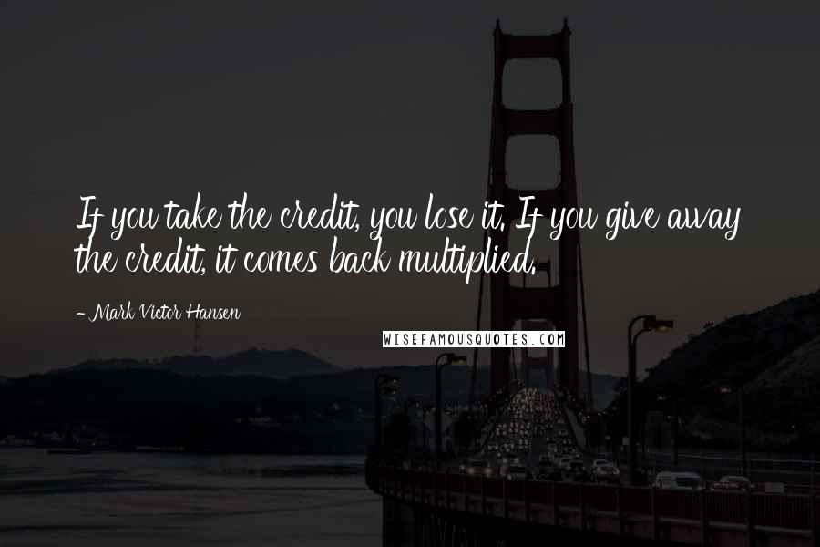 Mark Victor Hansen Quotes: If you take the credit, you lose it. If you give away the credit, it comes back multiplied.