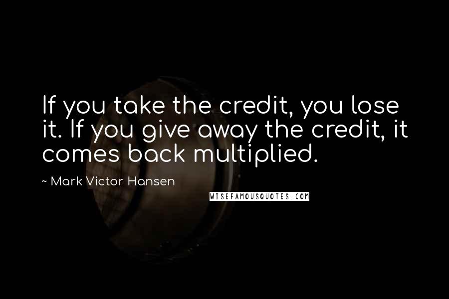 Mark Victor Hansen Quotes: If you take the credit, you lose it. If you give away the credit, it comes back multiplied.