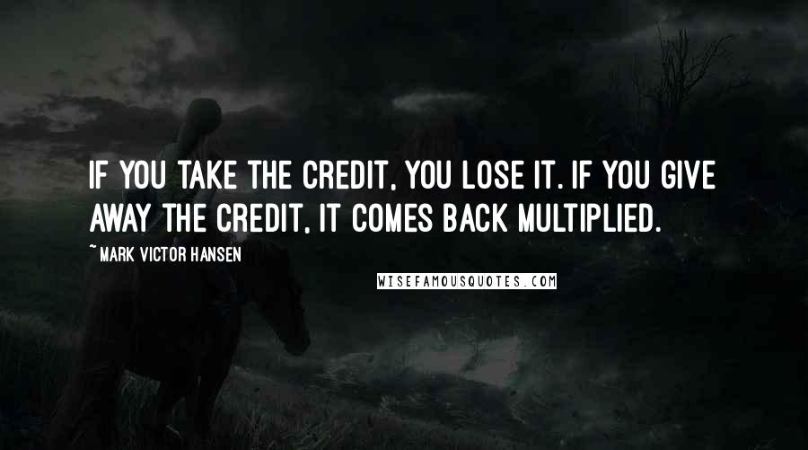 Mark Victor Hansen Quotes: If you take the credit, you lose it. If you give away the credit, it comes back multiplied.