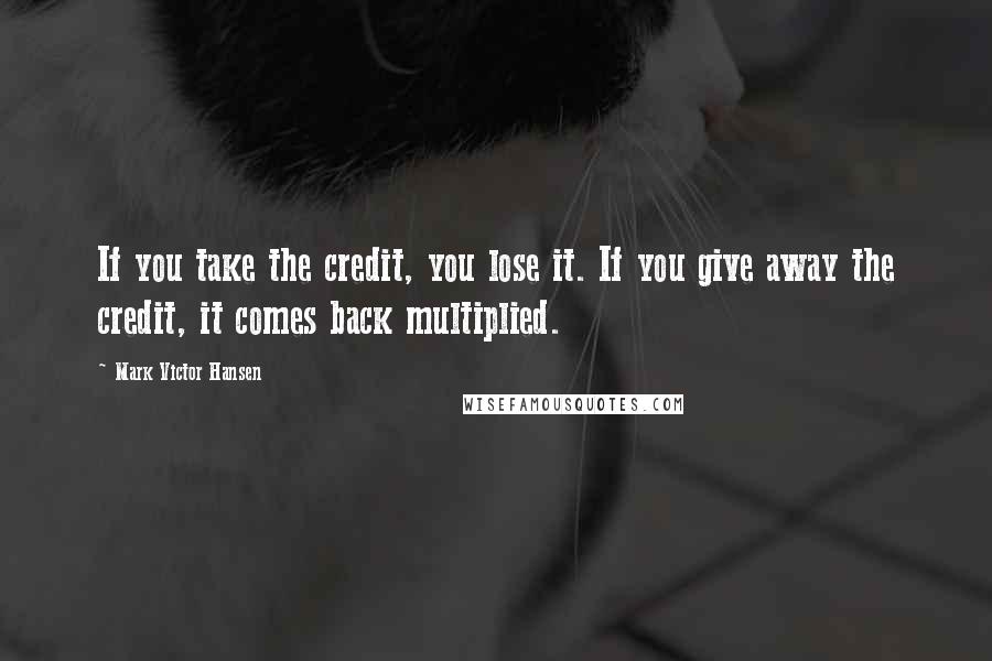 Mark Victor Hansen Quotes: If you take the credit, you lose it. If you give away the credit, it comes back multiplied.