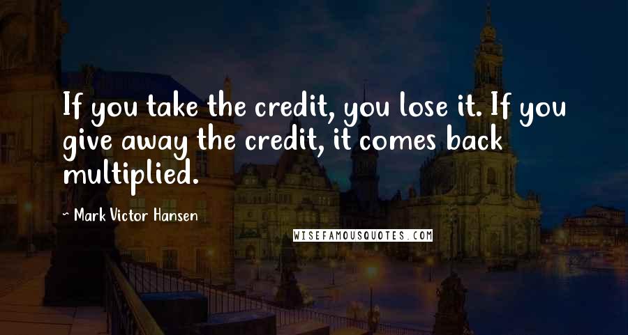 Mark Victor Hansen Quotes: If you take the credit, you lose it. If you give away the credit, it comes back multiplied.