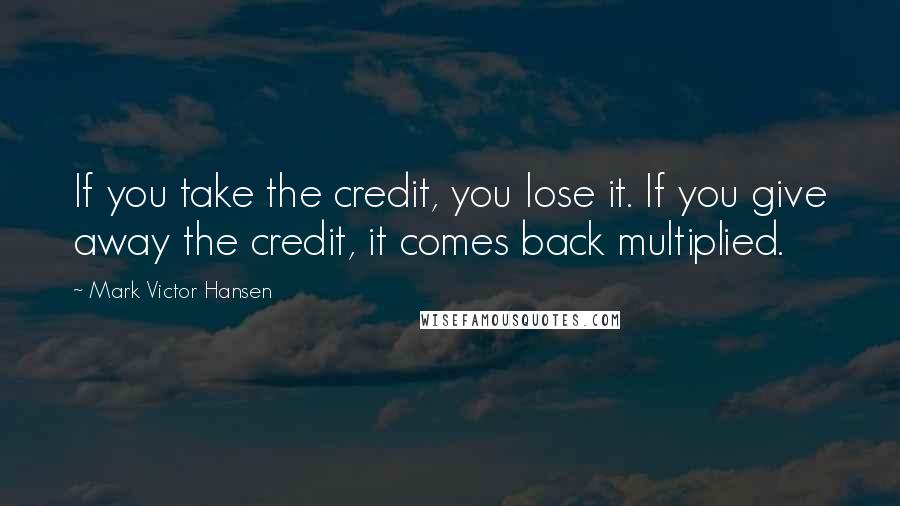 Mark Victor Hansen Quotes: If you take the credit, you lose it. If you give away the credit, it comes back multiplied.