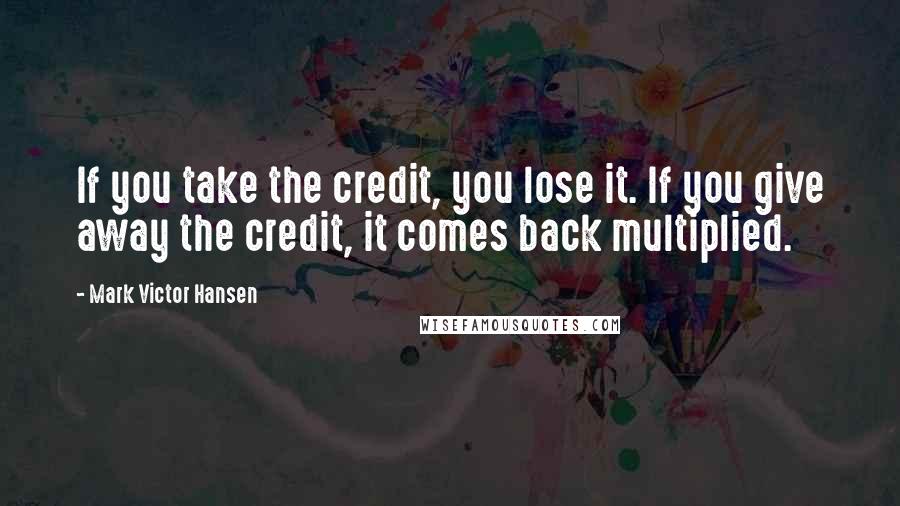 Mark Victor Hansen Quotes: If you take the credit, you lose it. If you give away the credit, it comes back multiplied.