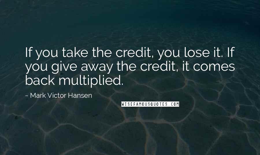 Mark Victor Hansen Quotes: If you take the credit, you lose it. If you give away the credit, it comes back multiplied.