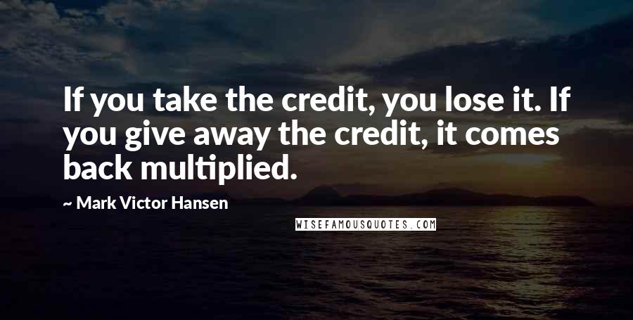 Mark Victor Hansen Quotes: If you take the credit, you lose it. If you give away the credit, it comes back multiplied.