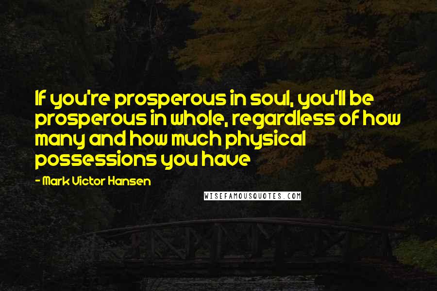 Mark Victor Hansen Quotes: If you're prosperous in soul, you'll be prosperous in whole, regardless of how many and how much physical possessions you have