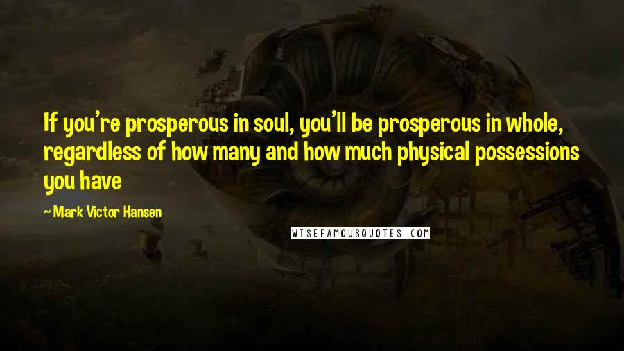 Mark Victor Hansen Quotes: If you're prosperous in soul, you'll be prosperous in whole, regardless of how many and how much physical possessions you have