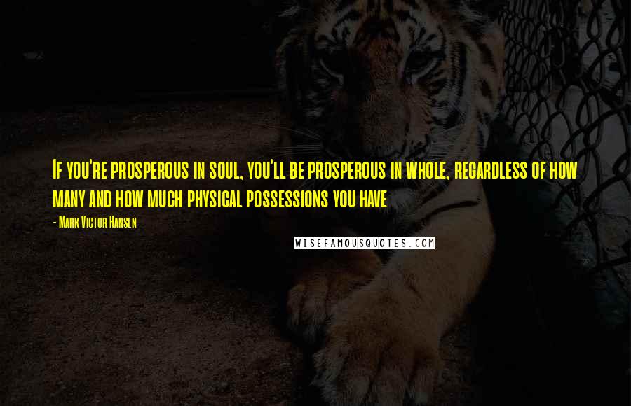 Mark Victor Hansen Quotes: If you're prosperous in soul, you'll be prosperous in whole, regardless of how many and how much physical possessions you have