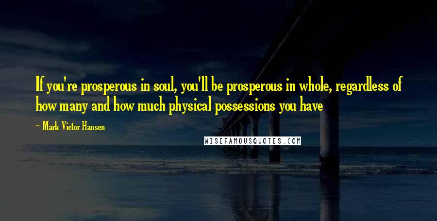 Mark Victor Hansen Quotes: If you're prosperous in soul, you'll be prosperous in whole, regardless of how many and how much physical possessions you have