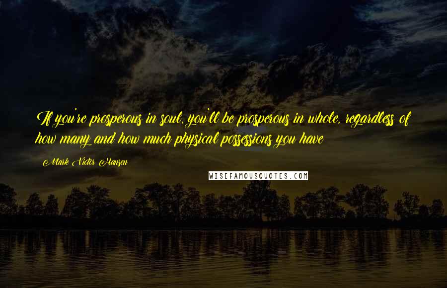Mark Victor Hansen Quotes: If you're prosperous in soul, you'll be prosperous in whole, regardless of how many and how much physical possessions you have
