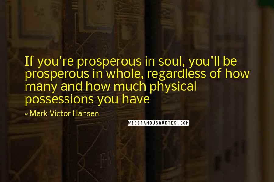 Mark Victor Hansen Quotes: If you're prosperous in soul, you'll be prosperous in whole, regardless of how many and how much physical possessions you have