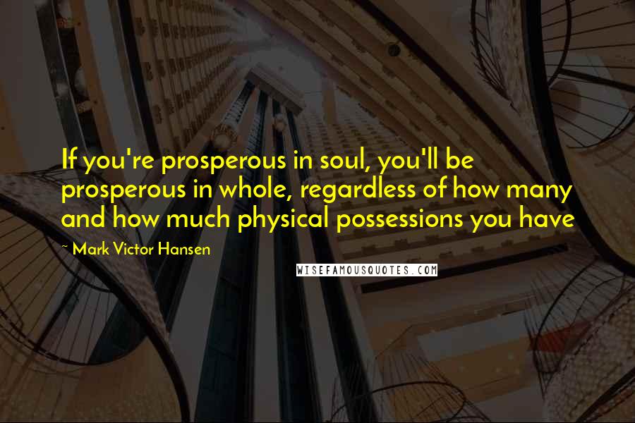 Mark Victor Hansen Quotes: If you're prosperous in soul, you'll be prosperous in whole, regardless of how many and how much physical possessions you have