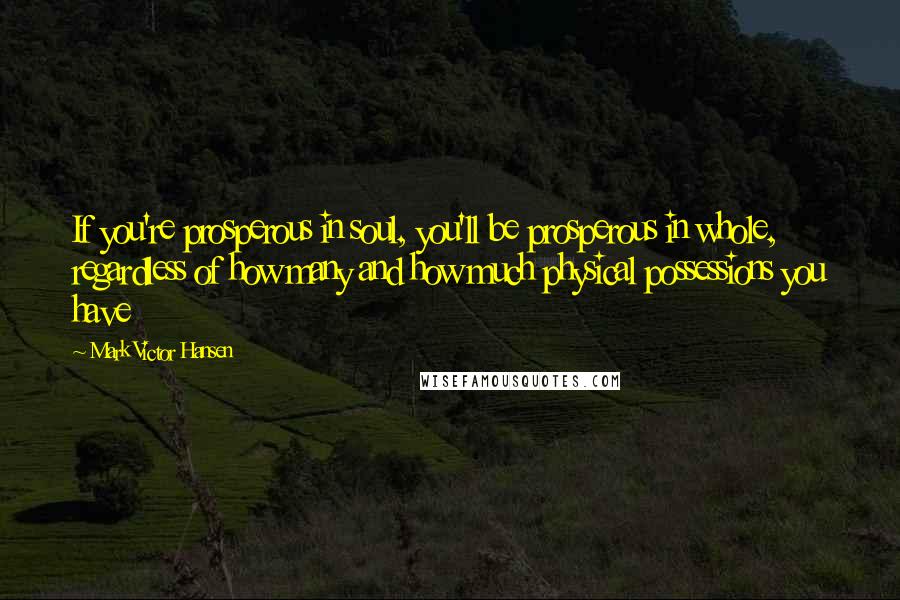 Mark Victor Hansen Quotes: If you're prosperous in soul, you'll be prosperous in whole, regardless of how many and how much physical possessions you have