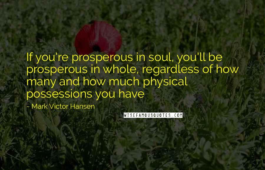 Mark Victor Hansen Quotes: If you're prosperous in soul, you'll be prosperous in whole, regardless of how many and how much physical possessions you have