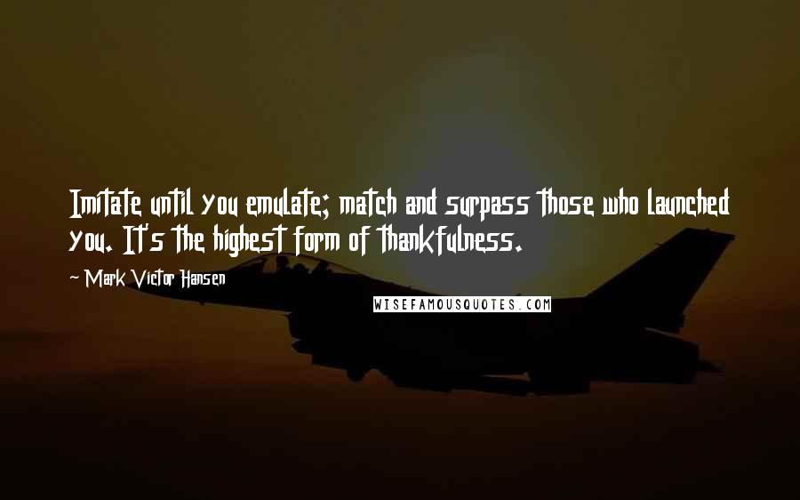 Mark Victor Hansen Quotes: Imitate until you emulate; match and surpass those who launched you. It's the highest form of thankfulness.