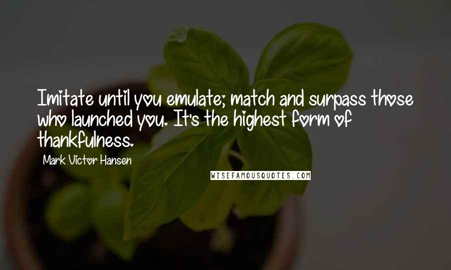 Mark Victor Hansen Quotes: Imitate until you emulate; match and surpass those who launched you. It's the highest form of thankfulness.