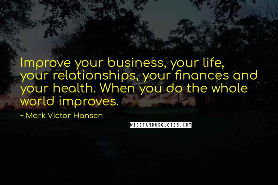 Mark Victor Hansen Quotes: Improve your business, your life, your relationships, your finances and your health. When you do the whole world improves.