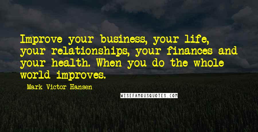 Mark Victor Hansen Quotes: Improve your business, your life, your relationships, your finances and your health. When you do the whole world improves.