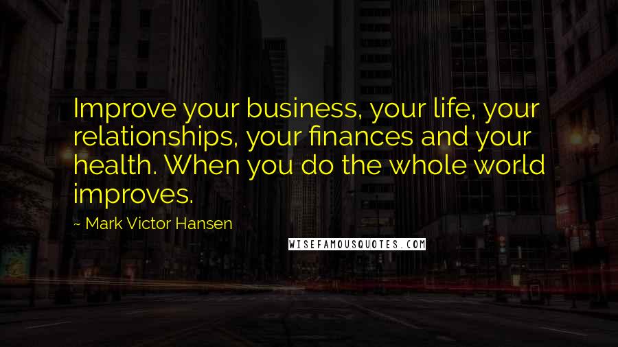 Mark Victor Hansen Quotes: Improve your business, your life, your relationships, your finances and your health. When you do the whole world improves.