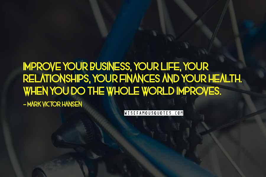 Mark Victor Hansen Quotes: Improve your business, your life, your relationships, your finances and your health. When you do the whole world improves.