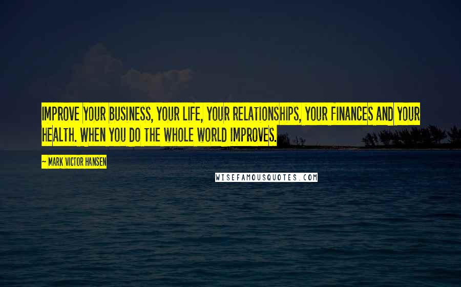 Mark Victor Hansen Quotes: Improve your business, your life, your relationships, your finances and your health. When you do the whole world improves.