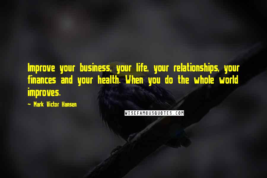 Mark Victor Hansen Quotes: Improve your business, your life, your relationships, your finances and your health. When you do the whole world improves.