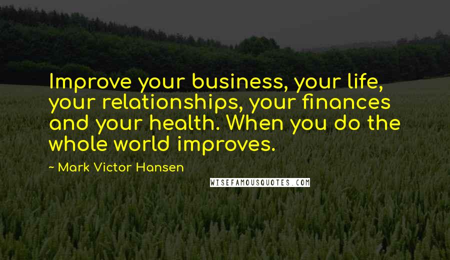 Mark Victor Hansen Quotes: Improve your business, your life, your relationships, your finances and your health. When you do the whole world improves.