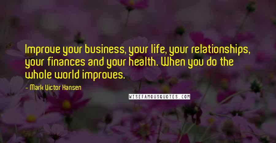 Mark Victor Hansen Quotes: Improve your business, your life, your relationships, your finances and your health. When you do the whole world improves.