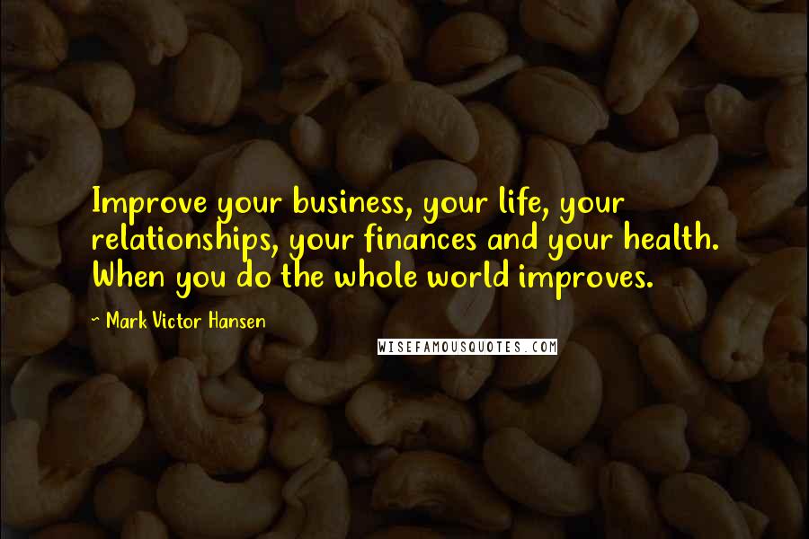 Mark Victor Hansen Quotes: Improve your business, your life, your relationships, your finances and your health. When you do the whole world improves.