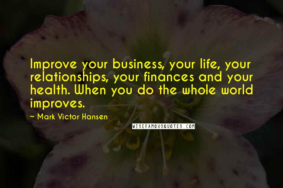 Mark Victor Hansen Quotes: Improve your business, your life, your relationships, your finances and your health. When you do the whole world improves.