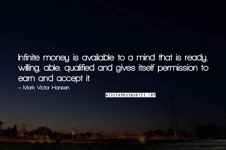 Mark Victor Hansen Quotes: Infinite money is available to a mind that is ready, willing, able, qualified and gives itself permission to earn and accept it.