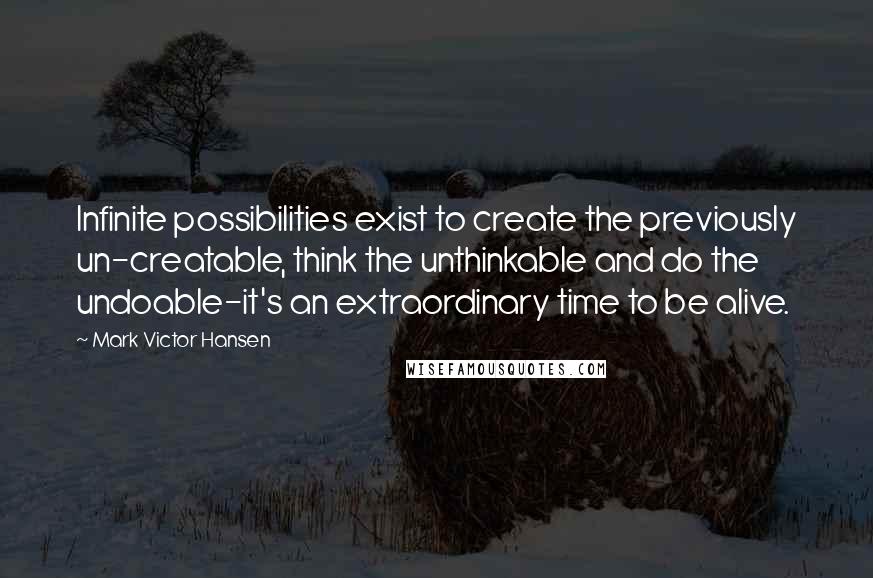 Mark Victor Hansen Quotes: Infinite possibilities exist to create the previously un-creatable, think the unthinkable and do the undoable-it's an extraordinary time to be alive.