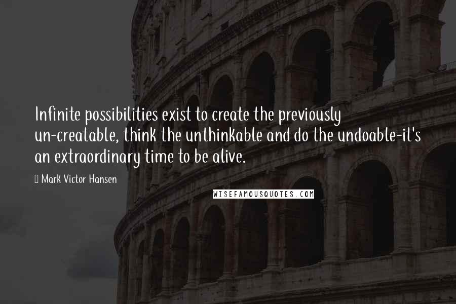 Mark Victor Hansen Quotes: Infinite possibilities exist to create the previously un-creatable, think the unthinkable and do the undoable-it's an extraordinary time to be alive.