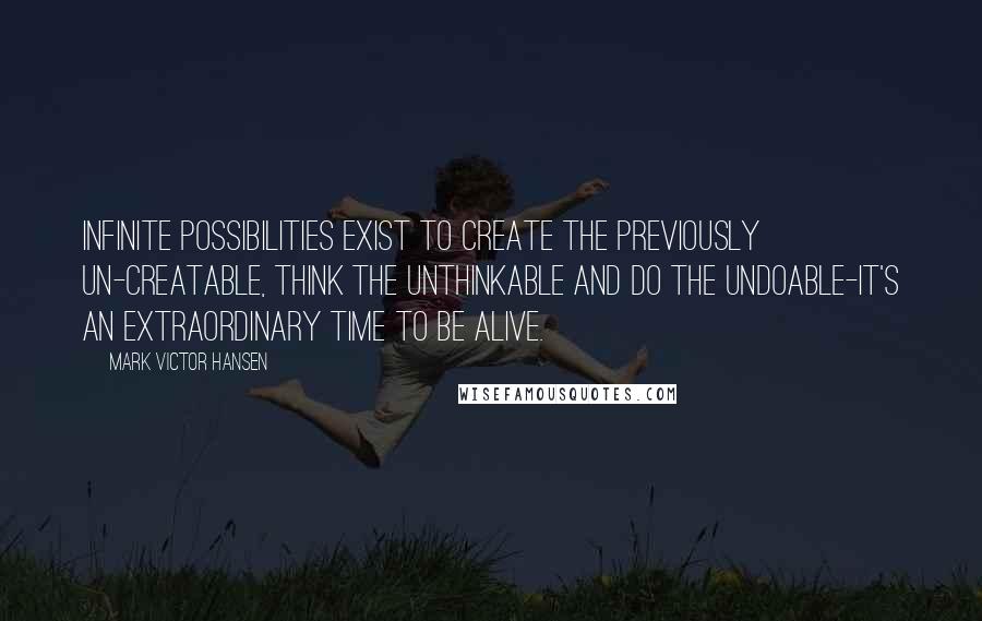 Mark Victor Hansen Quotes: Infinite possibilities exist to create the previously un-creatable, think the unthinkable and do the undoable-it's an extraordinary time to be alive.