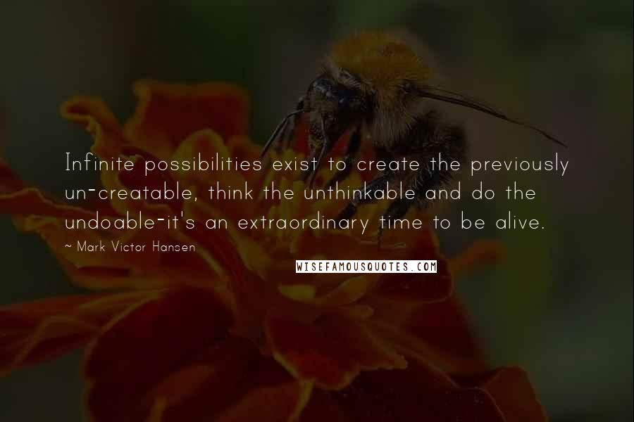 Mark Victor Hansen Quotes: Infinite possibilities exist to create the previously un-creatable, think the unthinkable and do the undoable-it's an extraordinary time to be alive.